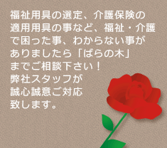 福祉用具の選定、介護保険の適用用具の事など、福祉・介護で困った事、わからない事がありましたら「ばらの木」までご相談下さい！弊社スタッフが誠心誠意ご対応致します。